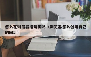 瑞安怎么在浏览器搭建网站（浏览器怎么创建自己的网址）