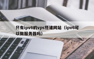 瑞安只有ipv6的vps搭建网站（ipv6可以做服务器吗）